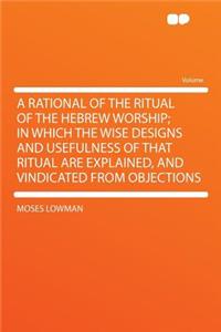 A Rational of the Ritual of the Hebrew Worship; In Which the Wise Designs and Usefulness of That Ritual Are Explained, and Vindicated from Objections