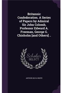 Britannic Confederation. A Series of Papers by Admiral Sir John Colomb, Professor Edward A. Freeman, George G. Chisholm [and Others] ..