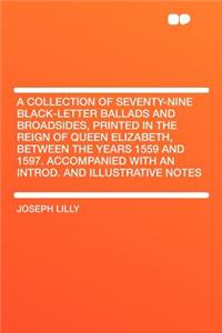 A Collection of Seventy-Nine Black-Letter Ballads and Broadsides, Printed in the Reign of Queen Elizabeth, Between the Years 1559 and 1597. Accompanied with an Introd. and Illustrative Notes