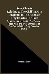 Select Tracts Relating To The Civil Wars In England, In The Reign Of King Charles The First