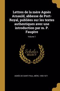 Lettres de la mère Agnès Arnauld, abbesse de Port-Royal, publiées sur les textes authentiques avec une introduction par m. P. Faugère; Volume 1