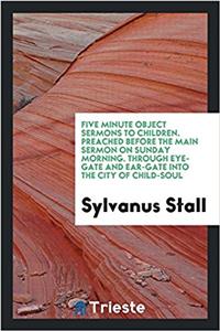 Five Minute Object Sermons to Children. Preached Before the Main Sermon on Sunday Morning. Through Eye-Gate and Ear-Gate Into the City of Child-Soul