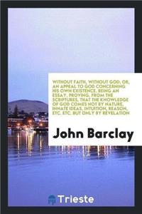 Without Faith, Without God; Or, an Appeal to God Concerning His Own Existence. Being an Essay, Proving, from the Scriptures, That the Knowledge of God Comes Not by Nature, Innate Ideas, Intuition, Reason, Etc. Etc. But Only by Revelation