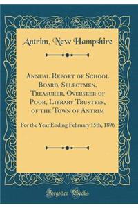 Annual Report of School Board, Selectmen, Treasurer, Overseer of Poor, Library Trustees, of the Town of Antrim: For the Year Ending February 15th, 1896 (Classic Reprint)