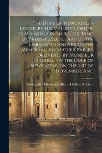 Duke of Newcastle's Letter, by His Majesty's Order, to Monsieur Michell, the King of Prussia's Secretary of the Embassy, in Answer to the Memorial, And Other Papers, Deliver'd, by Monsieur Michell, to the Duke of Newcastle, on the 23d of November,