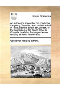 An authentick account of the conduct of the young Chevalier, from his first arrival in Paris, after his defeat at Culloden, to the conclusion of the peace at Aix-la-Chapelle In a letter from a gentleman residing at Paris, The third ed