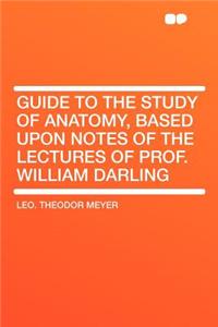Guide to the Study of Anatomy, Based Upon Notes of the Lectures of Prof. William Darling