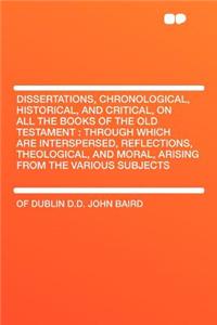 Dissertations, Chronological, Historical, and Critical, on All the Books of the Old Testament: Through Which Are Interspersed, Reflections, Theologica