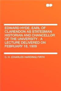 Edward Hyde, Earl of Clarendon as Statesman Historian and Chancellor of the University: A Lecture Delivered on February 18, 1909