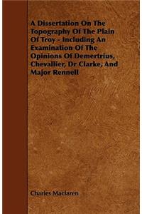 A Dissertation On The Topography Of The Plain Of Troy - Including An Examination Of The Opinions Of Demertrius, Chevallier, Dr Clarke, And Major Rennell
