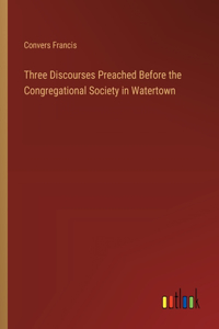 Three Discourses Preached Before the Congregational Society in Watertown