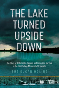 Lake Turned Upside Down: The Story of Unthinkable Tragedy and Incredible Survival in the 1969 Outing, Minnesota F4 Tornado