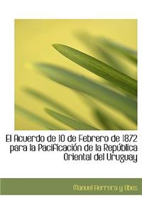 El Acuerdo de 10 de Febrero de 1872 Para La Pacificacia3n de La Repaoblica Oriental del Uruguay