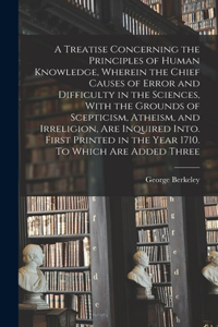 Treatise Concerning the Principles of Human Knowledge, Wherein the Chief Causes of Error and Difficulty in the Sciences, With the Grounds of Scepticism, Atheism, and Irreligion, are Inquired Into. First Printed in the Year 1710. To Which are Added