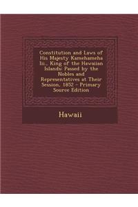 Constitution and Laws of His Majesty Kamehameha III., King of the Hawaiian Islands: Passed by the Nobles and Representatives at Their Session, 1852 -: Passed by the Nobles and Representatives at Their Session, 1852 -