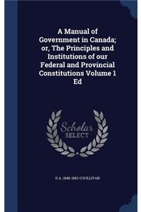 A Manual of Government in Canada; Or, the Principles and Institutions of Our Federal and Provincial Constitutions Volume 1 Ed