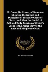 No Cross, No Crown; a Discourse Shewing the Nature and Discipline of the Holy Cross of Christ, and That the Denial of Self and Daily Bearing of Christ's Cross is the Alone Way to the Rest and Kingdom of God