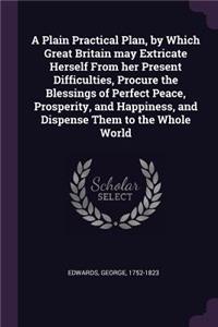 Plain Practical Plan, by Which Great Britain may Extricate Herself From her Present Difficulties, Procure the Blessings of Perfect Peace, Prosperity, and Happiness, and Dispense Them to the Whole World