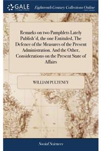 Remarks on Two Pamphlets Lately Publish'd, the One Entituled, the Defence of the Measures of the Present Administration. and the Other, Considerations on the Present State of Affairs
