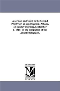 A Sermon Addressed to the Second Presbyterl an Congregation, Albany, on Sunday Morning, September 5, 1858, on the Completion of the Atlantic Telegraph.