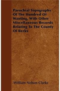 Parochial Topography Of The Hundred Of Wanting, With Other Miscellaneous Records Relating To The County Of Berks