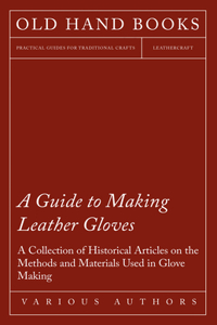 Guide to Making Leather Gloves - A Collection of Historical Articles on the Methods and Materials Used in Glove Making