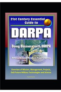 21st Century Essential Guide to DARPA - Defense Advanced Research Projects Agency, Doing Business with DARPA, Overview of Mission, Management, Projects, DoD Future Military Technologies and Science