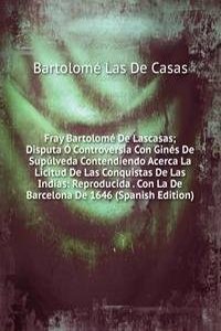 Fray Bartolome De Lascasas; Disputa O Controversia Con Gines De Supulveda Contendiendo Acerca La Licitud De Las Conquistas De Las Indias: Reproducida . Con La De Barcelona De 1646 (Spanish Edition)