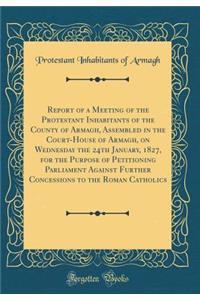 Report of a Meeting of the Protestant Inhabitants of the County of Armagh, Assembled in the Court-House of Armagh, on Wednesday the 24th January, 1827, for the Purpose of Petitioning Parliament Against Further Concessions to the Roman Catholics