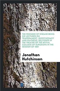 The Pedigree of Disease Being Six Lectures on Temperament, Idiosyncrasy and Diathesis; Delivered in the Theatre of the Royal College of Surgeons in th