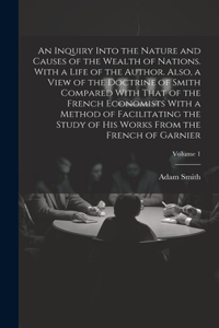 An Inquiry Into the Nature and Causes of the Wealth of Nations. With a Life of the Author. Also, a View of the Doctrine of Smith Compared With That of the French Economists With a Method of Facilitating the Study of His Works From the French of Gar