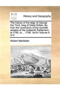 The History of the Reign of George the Third, King of Great Britain, &C. from the Conclusion of the Seventh Session of the Sixteenth Parliament, in 1790, to ... 1796. Vol.IV Volume 4 of 4