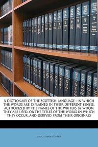 A Dictionary of the Scottish Language: In Which the Words Are Explained in Their Different Senses, Authorized by the Names of the Writers by Whom They Are Used, or the Titles of the Works in Which They Occur, and Derived from Their Originals