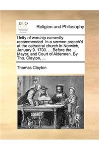Unity of Worship Earnestly Recommended. in a Sermon Preach'd at the Cathedral Church in Norwich, January 9. 1703. ... Before the ... Mayor, and Court of Aldermen. by Tho. Clayton, ...