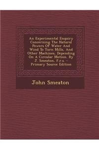 An Experimental Enquiry Concerning the Natural Powers of Water and Wind to Turn Mills, and Other Machines, Depending on a Circular Motion. by J. Smeaton, F.R.S. - Primary Source Edition