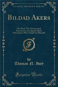 Bildad Akers: His Book; The Notions and Experiences of a Quaint Rural Philosopher Who Thinks for Himself (Classic Reprint)