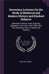 Seventeen Lectures On the Study of Medieval and Modern History and Kindred Subjects: Delivered at Oxford, Under Statutory Obligation in the Years 1867-1884; With Two Addresses Given at Oxford and Reading