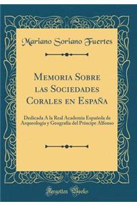 Memoria Sobre Las Sociedades Corales En EspaÃ±a: Dedicada Ã? La Real Academia EspaÃ±ola de ArqueologÃ­a Y GeografÃ­a del PrÃ­ncipe Alfonso (Classic Reprint)