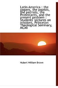 Latin America: The Pagans, the Papists, the Patriots, the Protestants, and the Present Problem: St