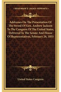 Addresses On The Presentation Of The Sword Of Gen. Andrew Jackson To The Congress Of The United States, Delivered In The Senate And House Of Representatives, February 26, 1855