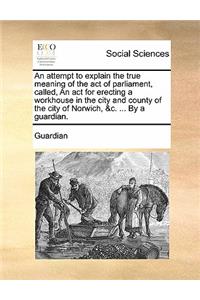 An Attempt to Explain the True Meaning of the Act of Parliament, Called, an ACT for Erecting a Workhouse in the City and County of the City of Norwich, &c. ... by a Guardian.