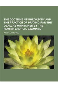 The Doctrine of Purgatory and the Practice of Praying for the Dead, as Maintained by the Romish Church, Examined