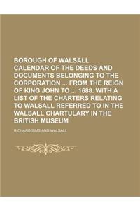 Borough of Walsall. Calendar of the Deeds and Documents Belonging to the Corporation from the Reign of King John to 1688. with a List of the Charters Relating to Walsall Referred to in the Walsall Chartulary in the British Museum