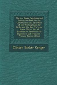 The Air Brake Catechism and Instruction Book on the Construction and Operation of the Westinghouse Air Brake and the New York Air Brake: With a List of Examination Questions for Enginemen and Trainmen