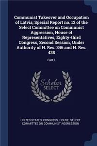 Communist Takeover and Occupation of Latvia; Special Report no. 12 of the Select Committee on Communist Aggression, House of Representatives, Eighty-third Congress, Second Session, Under Authority of H. Res. 346 and H. Res. 438