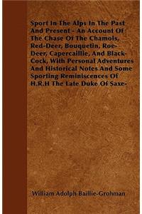 Sport In The Alps In The Past And Present - An Account Of The Chase Of The Chamois, Red-Deer, Bouquetin, Roe-Deer, Capercaillie, And Black-Cock, With Personal Adventures And Historical Notes And Some Sporting Reminiscences Of H.R.H The Late Duke Of