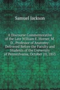 Discourse Commemorative of the Late William E. Horner, M.D., Professor of Anatomy: Delivered Before the Faculty and Students of the University of Pennsylvania, October 10, 1853