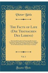 The Facts of Life (Die Thatsachen Des Lebens), Vol. 1: Idiomatically Described and Systematically Arranged Forming a Complete Dictionary of the Objective Language; Home Life, the School, Travelling, Plants; A Text-Book for the Methodical Study of t