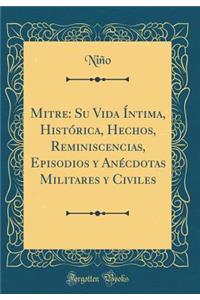 Mitre: Su Vida Ã�ntima, HistÃ³rica, Hechos, Reminiscencias, Episodios Y AnÃ©cdotas Militares Y Civiles (Classic Reprint)