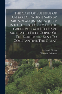 The Case Of Eusebius Of Cæsarea ... Who Is Said By Mr. Nolan [in An Inquiry Into The Integrity Of The Greek Vulgate] To Have Mutilated Fifty Copies Of The Scriptures Sent To Constantine The Great